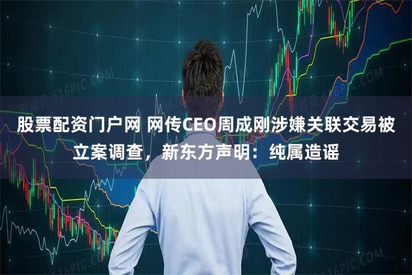 股票配资门户网 网传CEO周成刚涉嫌关联交易被立案调查，新东方声明：纯属造谣