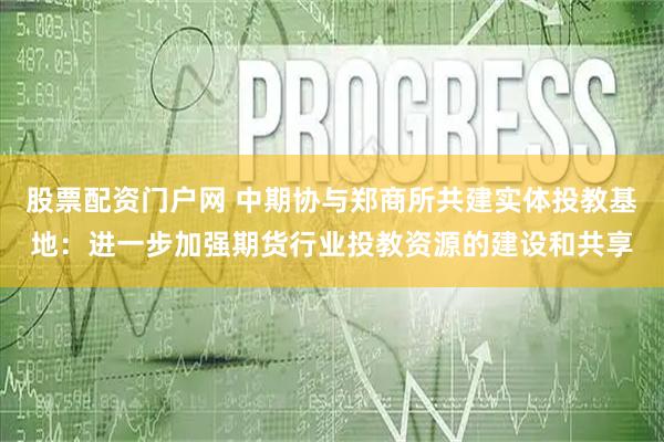股票配资门户网 中期协与郑商所共建实体投教基地：进一步加强期货行业投教资源的建设和共享