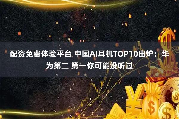 配资免费体验平台 中国AI耳机TOP10出炉：华为第二 第一你可能没听过