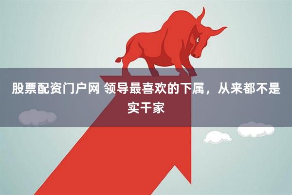 股票配资门户网 领导最喜欢的下属，从来都不是实干家