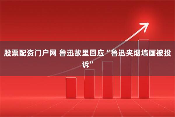 股票配资门户网 鲁迅故里回应“鲁迅夹烟墙画被投诉”