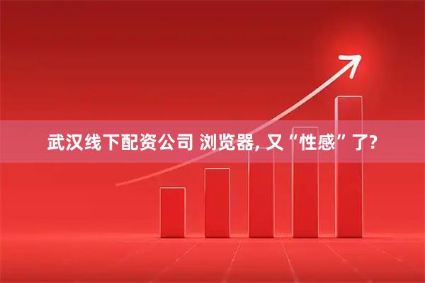武汉线下配资公司 浏览器, 又“性感”了?