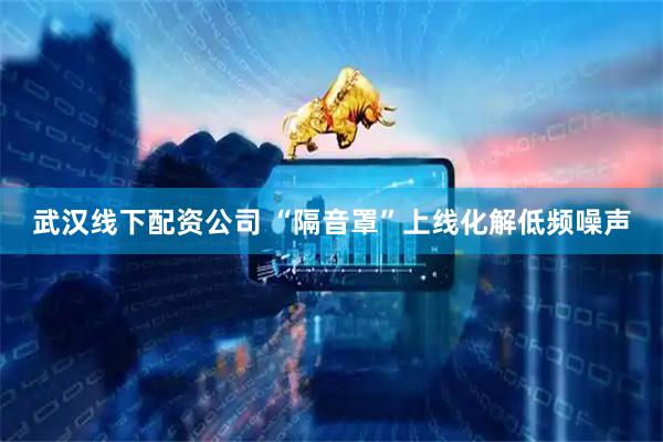 武汉线下配资公司 “隔音罩”上线化解低频噪声
