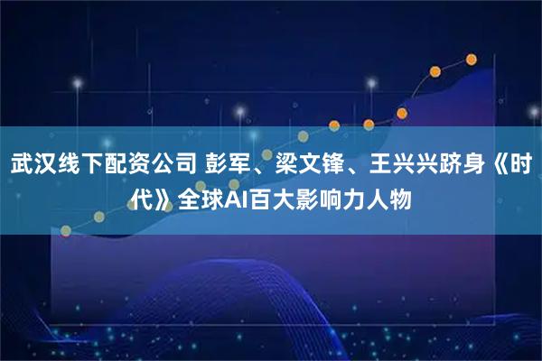 武汉线下配资公司 彭军、梁文锋、王兴兴跻身《时代》全球AI百大影响力人物