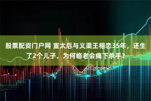 股票配资门户网 宣太后与义渠王相恋35年，还生了2个儿子，为何临老会痛下杀手？