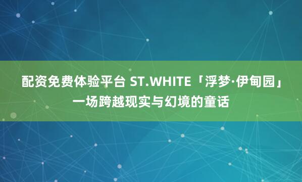 配资免费体验平台 ST.WHITE「浮梦·伊甸园」一场跨越现实与幻境的童话