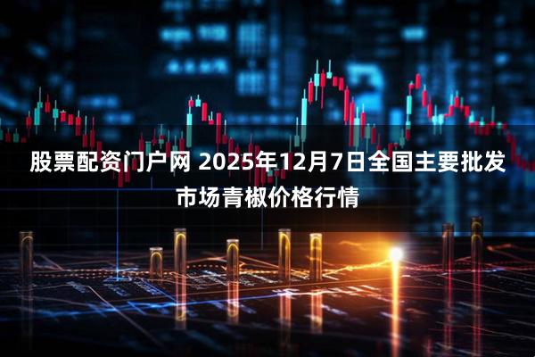 股票配资门户网 2025年12月7日全国主要批发市场青椒价格行情
