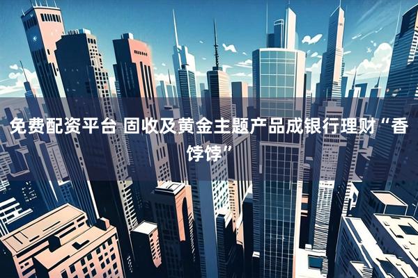 免费配资平台 固收及黄金主题产品成银行理财“香饽饽”