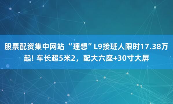 股票配资集中网站 “理想”L9接班人限时17.38万起! 车长超5米2，配大六座+30寸大屏