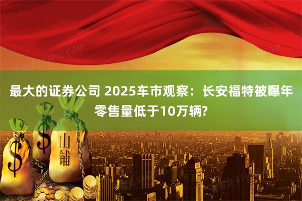 最大的证券公司 2025车市观察：长安福特被曝年零售量低于10万辆?