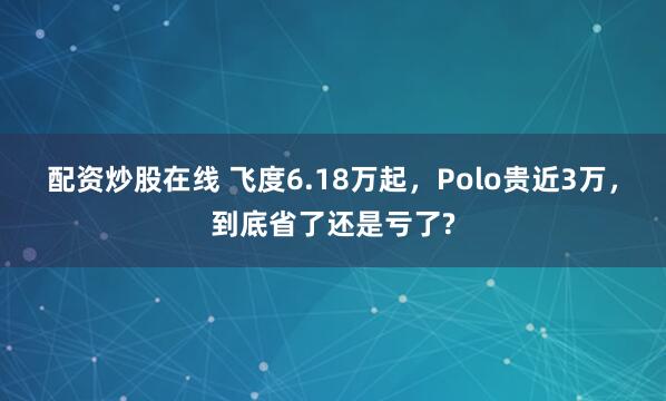 配资炒股在线 飞度6.18万起，Polo贵近3万，到底省了还是亏了?