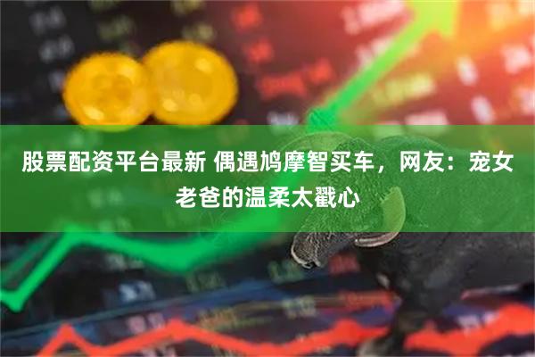 股票配资平台最新 偶遇鸠摩智买车，网友：宠女老爸的温柔太戳心