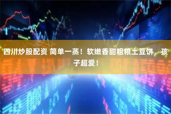 四川炒股配资 简单一蒸！软嫩香甜粗粮土豆饼，孩子超爱！