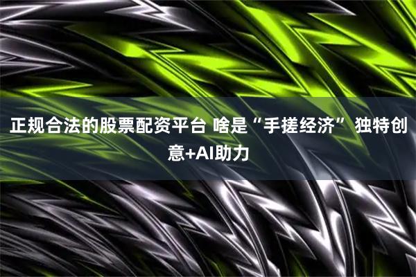 正规合法的股票配资平台 啥是“手搓经济” 独特创意+AI助力