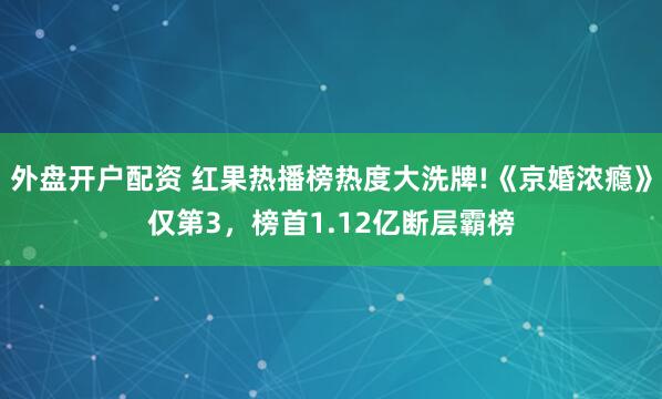 外盘开户配资 红果热播榜热度大洗牌!《京婚浓瘾》仅第3，榜首1.12亿断层霸榜