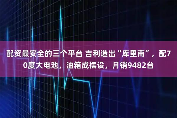 配资最安全的三个平台 吉利造出“库里南”，配70度大电池，油箱成摆设，月销9482台