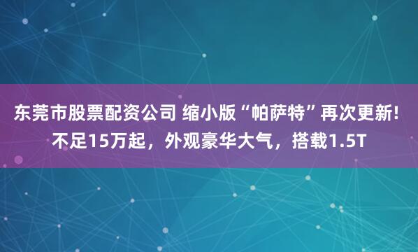 东莞市股票配资公司 缩小版“帕萨特”再次更新! 不足15万起，外观豪华大气，搭载1.5T