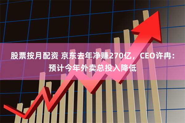 股票按月配资 京东去年净赚270亿，CEO许冉：预计今年外卖总投入降低