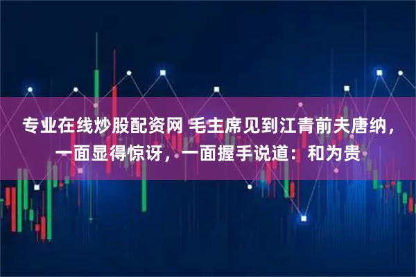 专业在线炒股配资网 毛主席见到江青前夫唐纳，一面显得惊讶，一面握手说道：和为贵