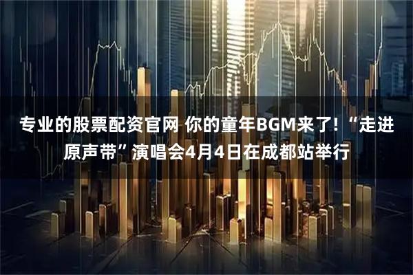 专业的股票配资官网 你的童年BGM来了! “走进原声带”演唱会4月4日在成都站举行